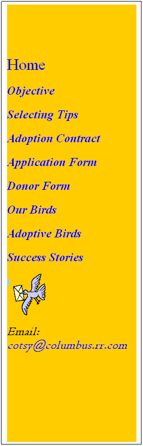 Text Box: Home
Objective        
Selecting Tips
Adoption Contract 
Application Form 
Donor Form
Our Birds
Adoptive Birds        
Success Stories

Email:     cotsy@columbus.rr.com
 
 
